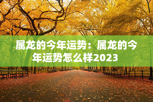 属龙的今年运势：属龙的今年运势怎么样2023 