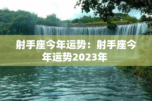 射手座今年运势：射手座今年运势2023年 