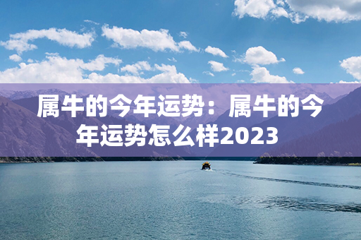 属牛的今年运势：属牛的今年运势怎么样2023 