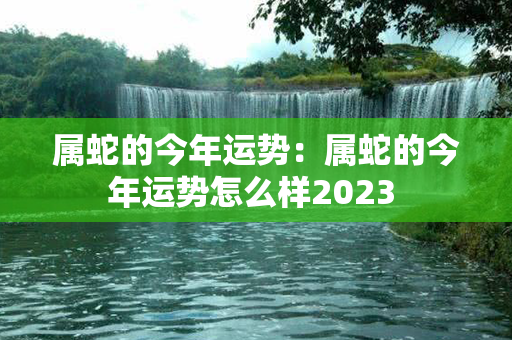 属蛇的今年运势：属蛇的今年运势怎么样2023 