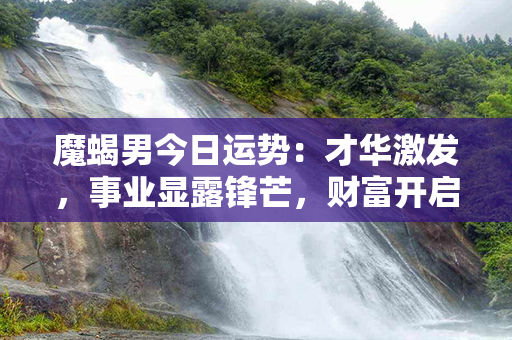 魔蝎男今日运势：才华激发，事业显露锋芒，财富开启新篇章！