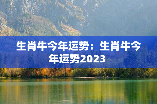 生肖牛今年运势：生肖牛今年运势2023 