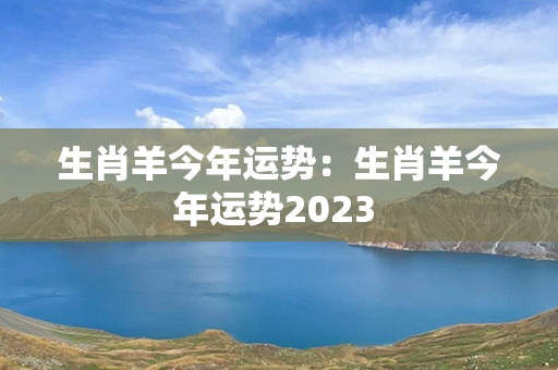 生肖羊今年运势：生肖羊今年运势2023 