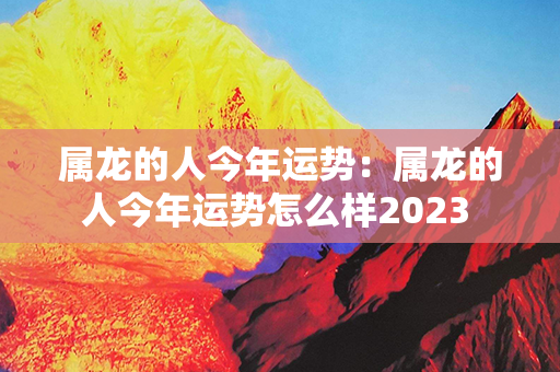 属龙的人今年运势：属龙的人今年运势怎么样2023 