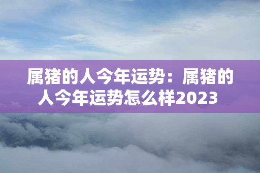 属猪的人今年运势：属猪的人今年运势怎么样2023 