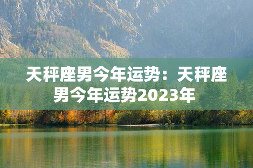 天秤座男今年运势：天秤座男今年运势2023年 