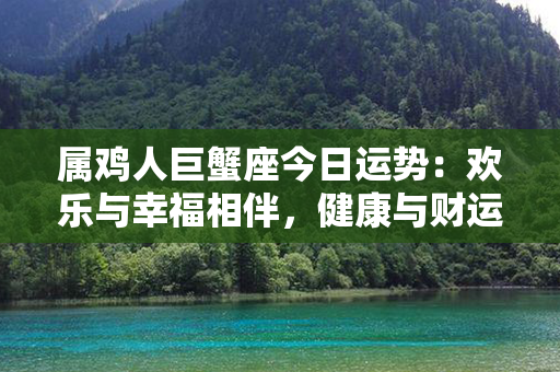 属鸡人巨蟹座今日运势：欢乐与幸福相伴，健康与财运双丰收！