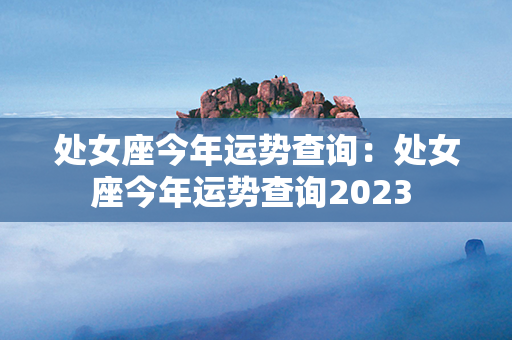 处女座今年运势查询：处女座今年运势查询2023 