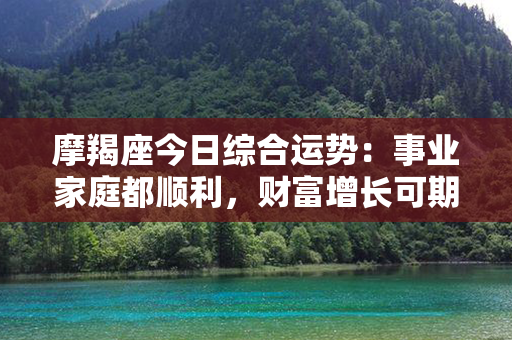 摩羯座今日综合运势：事业家庭都顺利，财富增长可期，情感稳定收获幸福！