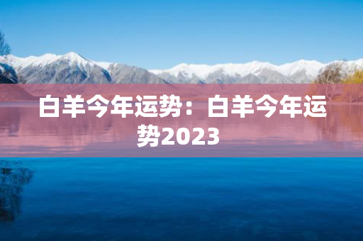 白羊今年运势：白羊今年运势2023 