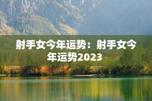 射手女今年运势：射手女今年运势2023 