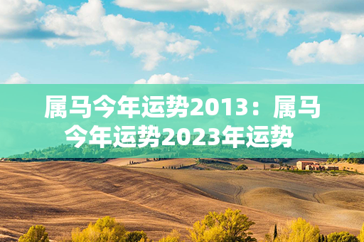 属马今年运势2013：属马今年运势2023年运势 