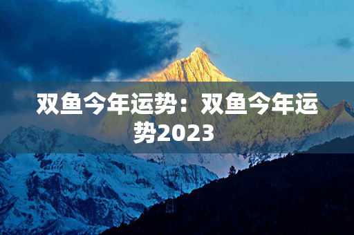 双鱼今年运势：双鱼今年运势2023 