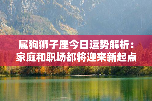 属狗狮子座今日运势解析：家庭和职场都将迎来新起点，亮出专业本色！