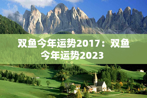 双鱼今年运势2017：双鱼今年运势2023 