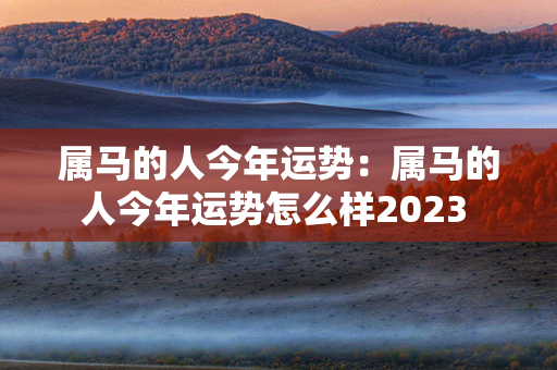 属马的人今年运势：属马的人今年运势怎么样2023 