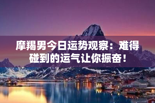 摩羯男今日运势观察：难得碰到的运气让你振奋！