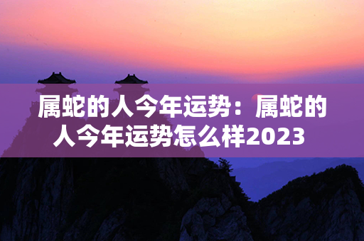 属蛇的人今年运势：属蛇的人今年运势怎么样2023 