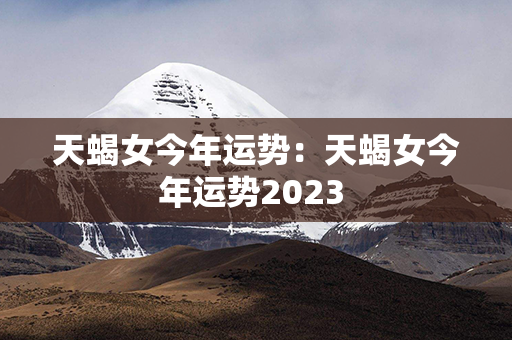 天蝎女今年运势：天蝎女今年运势2023 