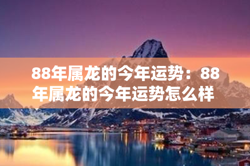 88年属龙的今年运势：88年属龙的今年运势怎么样 