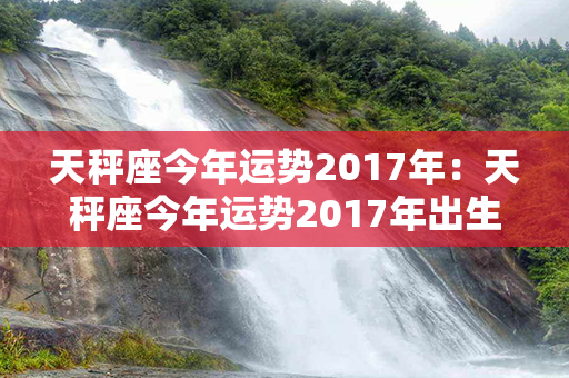 天秤座今年运势2017年：天秤座今年运势2017年出生 