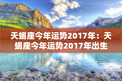 天蝎座今年运势2017年：天蝎座今年运势2017年出生 