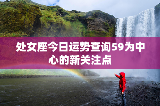 处女座今日运势查询59为中心的新关注点