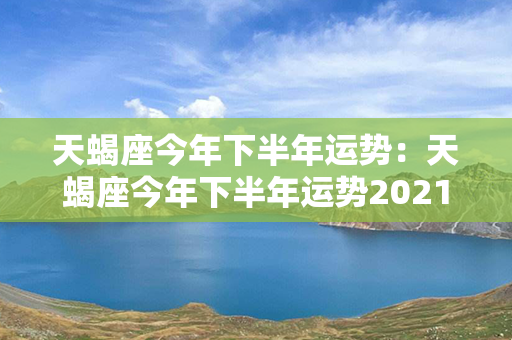 天蝎座今年下半年运势：天蝎座今年下半年运势2021 