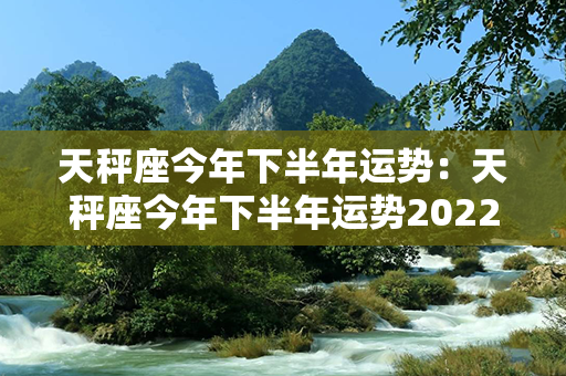 天秤座今年下半年运势：天秤座今年下半年运势2022年 