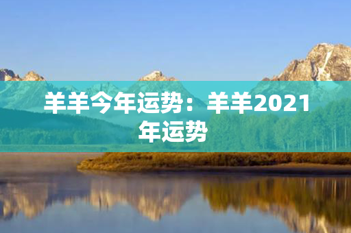 羊羊今年运势：羊羊2021年运势 